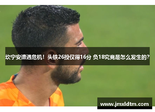 坎宁安遭遇危机！头铁26投仅得16分 负18究竟是怎么发生的？